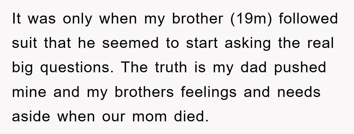 It was only when my brother (19m) followed suit that he seemed to start asking the real big questions. The truth is my dad pushed mine and my brothers feelings...