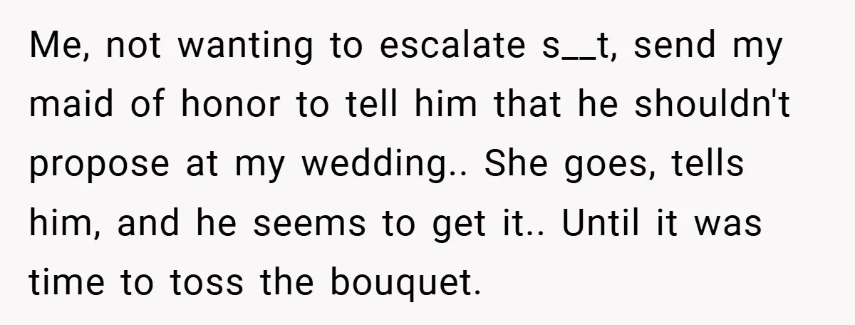 Me, not wanting to escalate s__t, send my maid of honor to tell him that he shouldn't propose at my wedding.. She goes, tells him, and he seems to get...