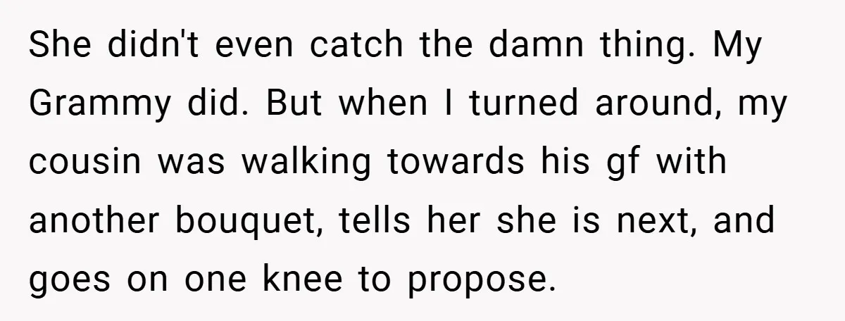 She didn't even catch the damn thing. My Grammy did. But when I turned around, my cousin was walking towards his gf with another bouquet, tells her she is next,...