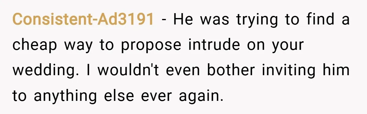 Consistent-Ad3191 − He was trying to find a cheap way to propose intrude on your wedding. I wouldn't even bother inviting him to anything else ever again.