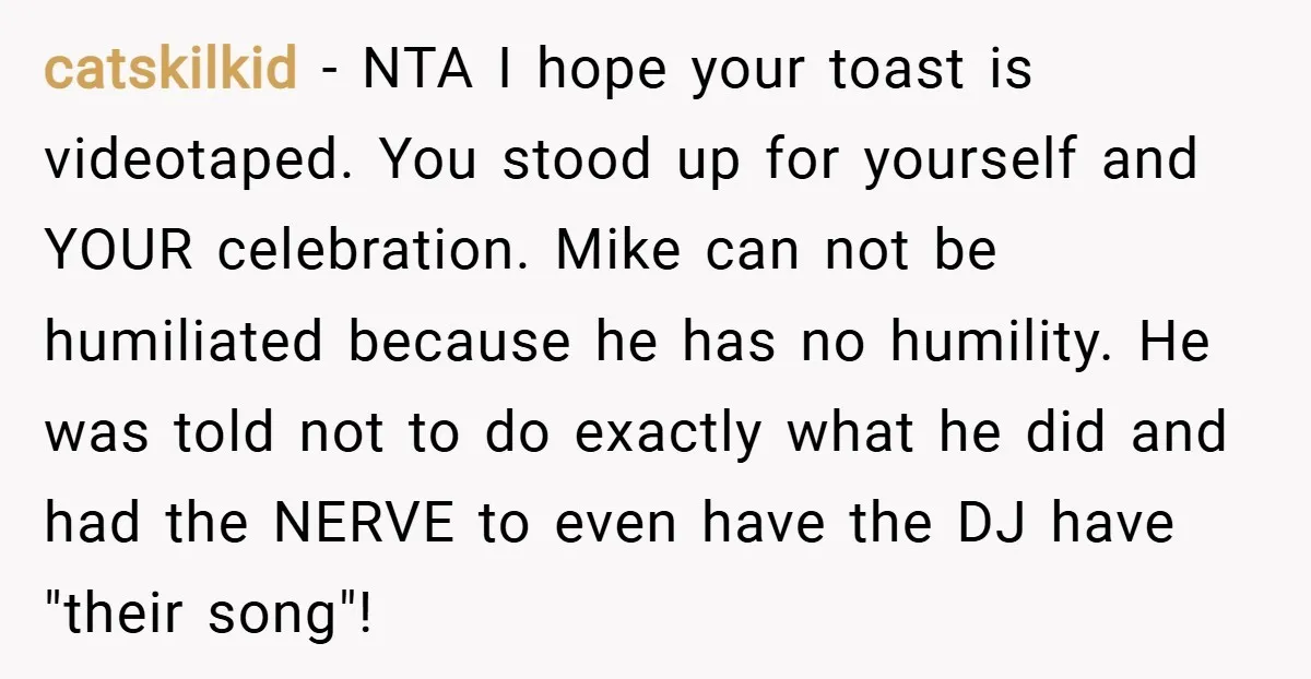 catskilkid − NTA I hope your toast is videotaped. You stood up for yourself and YOUR celebration. Mike can not be humiliated because he has no humility. He was told...