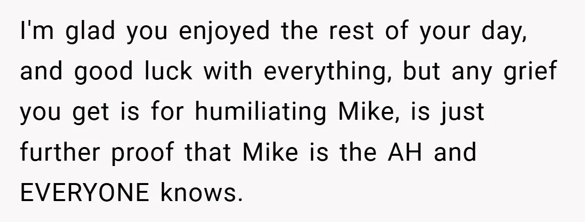 I'm glad you enjoyed the rest of your day, and good luck with everything, but any grief you get is for humiliating Mike, is just further proof that Mike is...