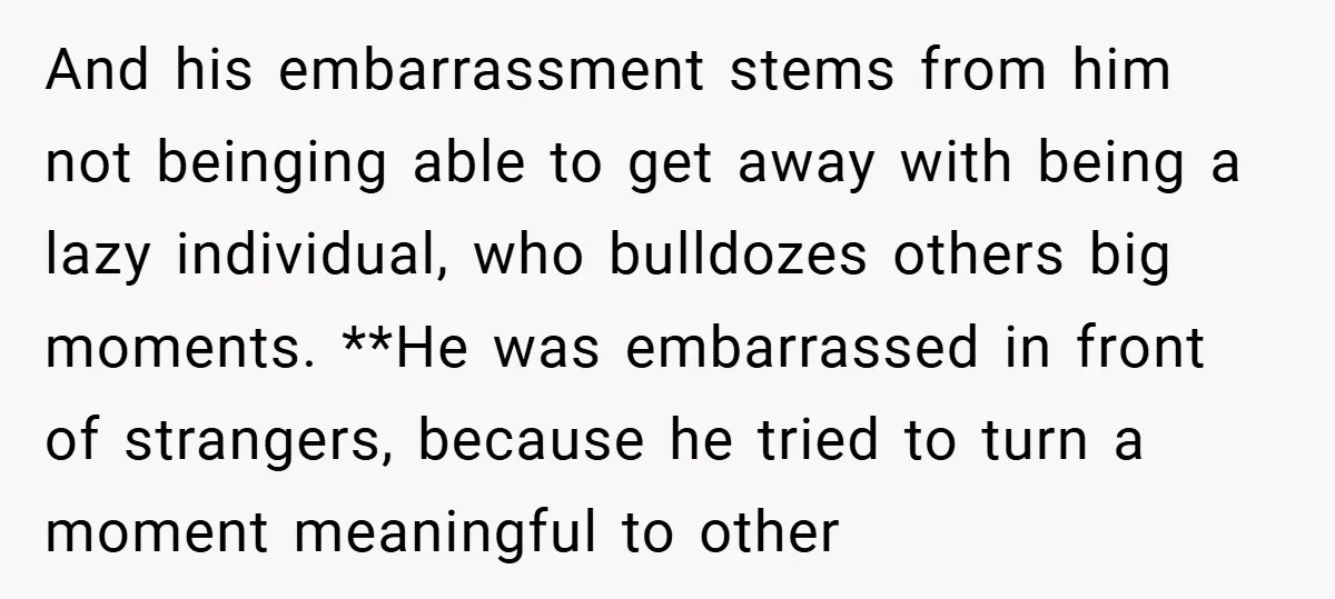 And his embarrassment stems from him not beinging able to get away with being a lazy individual, who bulldozes others big moments. **He was embarrassed in front of strangers, because...