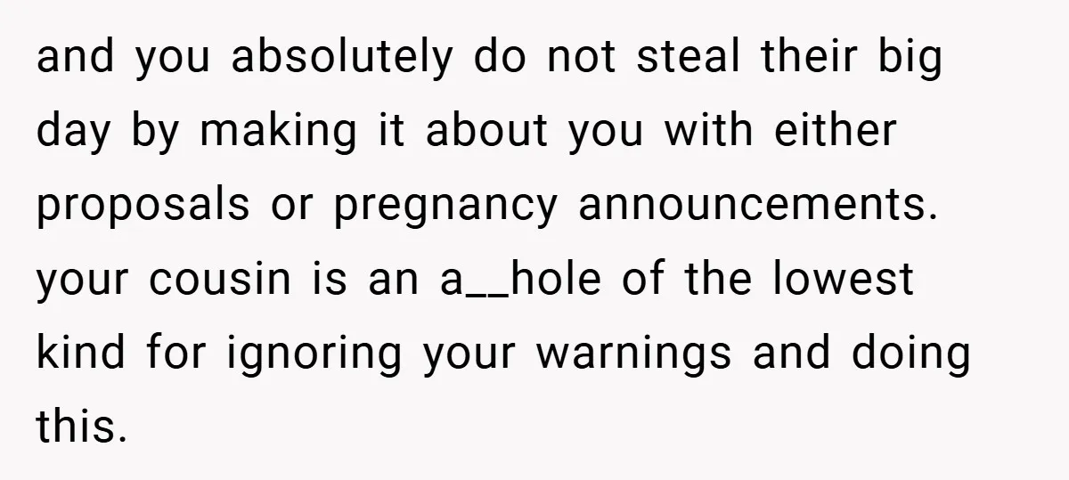 and you absolutely do not steal their big day by making it about you with either proposals or pregnancy announcements. ​ your cousin is an a__hole of the lowest kind...