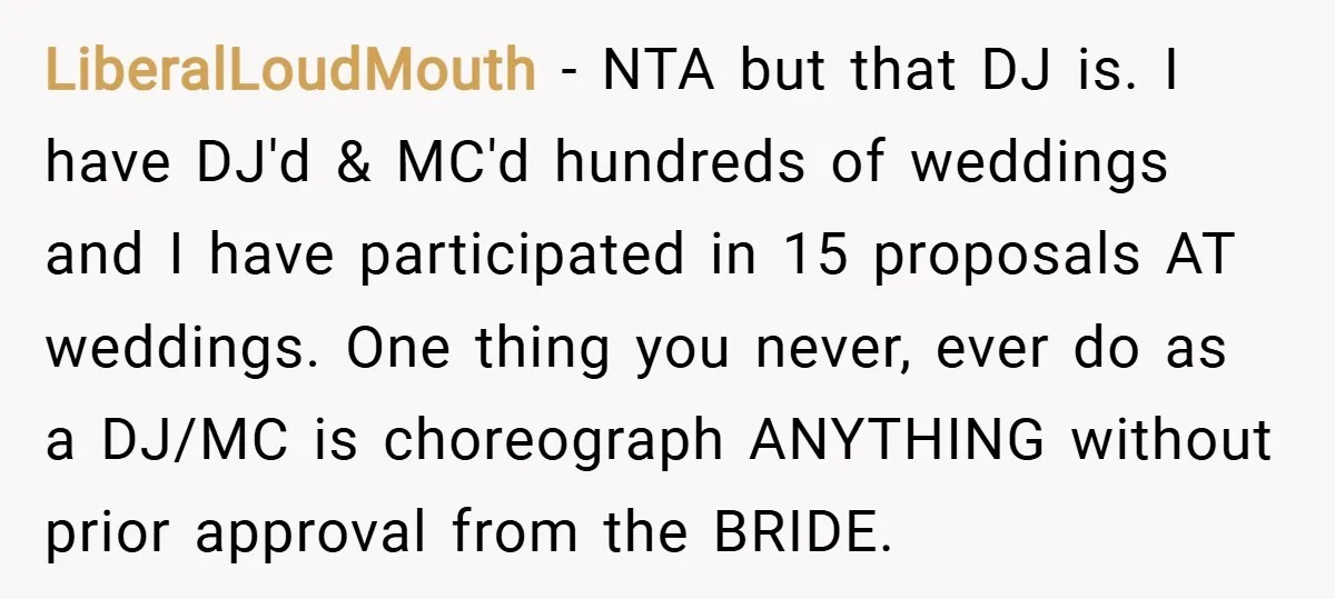 LiberalLoudMouth − NTA but that DJ is. I have DJ'd & MC'd hundreds of weddings and I have participated in 15 proposals AT weddings. One thing you never, ever do...
