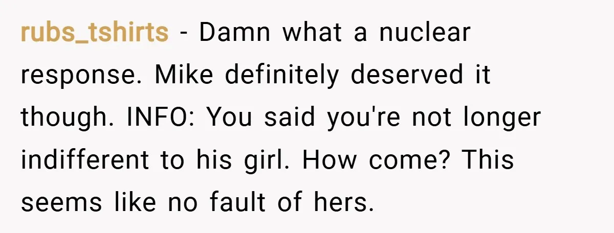 rubs_tshirts − Damn what a nuclear response. Mike definitely deserved it though. INFO: You said you're not longer indifferent to his girl. How come? This seems like no fault of...