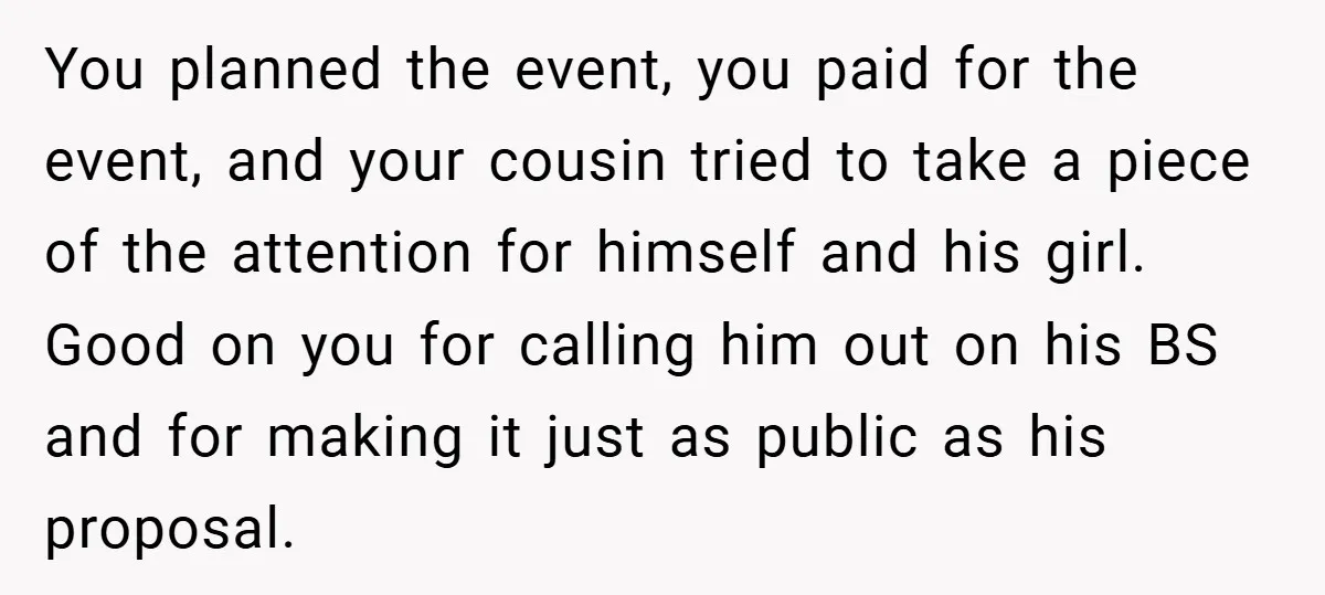 You planned the event, you paid for the event, and your cousin tried to take a piece of the attention for himself and his girl. Good on you for calling...