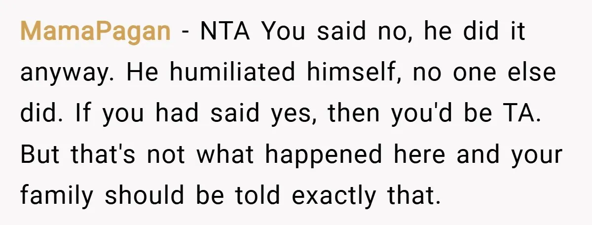 MamaPagan − NTA You said no, he did it anyway. He humiliated himself, no one else did. If you had said yes, then you'd be TA. But that's not what...