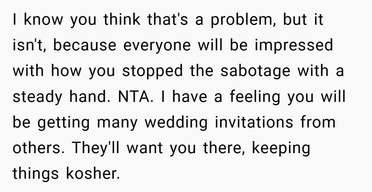 I know you think that's a problem, but it isn't, because everyone will be impressed with how you stopped the sabotage with a steady hand. NTA. I have a feeling...