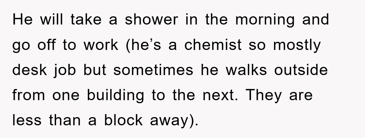 He will take a shower in the morning and go off to work (he’s a chemist so mostly desk job but sometimes he walks outside from one building to the...
