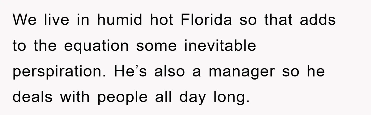 We live in humid hot Florida so that adds to the equation some inevitable perspiration. He’s also a manager so he deals with people all day long.