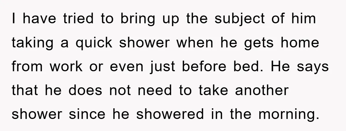 I have tried to bring up the subject of him taking a quick shower when he gets home from work or even just before bed. He says that he does...