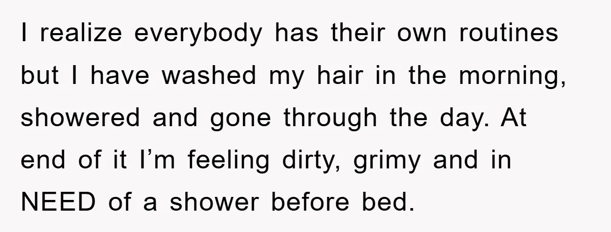 I realize everybody has their own routines but I have washed my hair in the morning, showered and gone through the day. At end of it I’m feeling dirty, grimy...