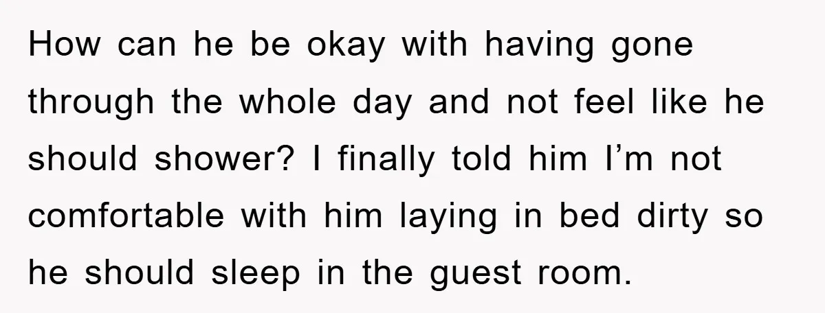 How can he be okay with having gone through the whole day and not feel like he should shower? I finally told him I’m not comfortable with him laying in...