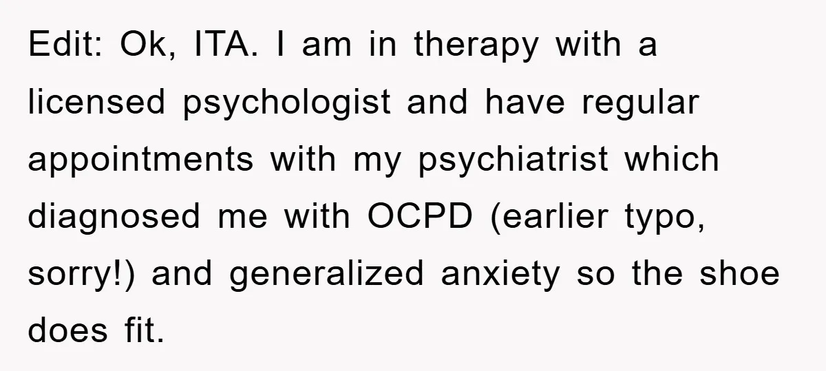 Edit: Ok, ITA. I am in therapy with a licensed psychologist and have regular appointments with my psychiatrist which diagnosed me with OCPD (earlier typo, sorry!) and generalized anxiety so...