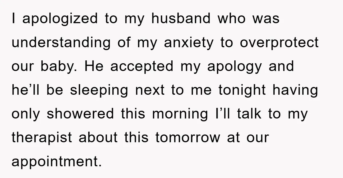 I apologized to my husband who was understanding of my anxiety to overprotect our baby. He accepted my apology and he’ll be sleeping next to me tonight having only showered...