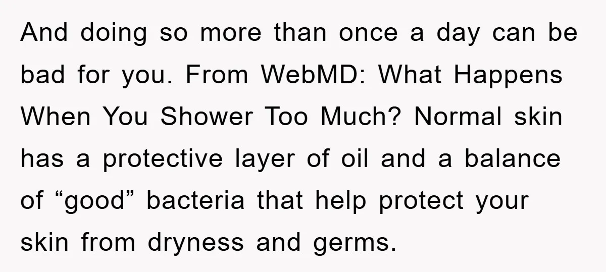 And doing so more than once a day can be bad for you. From WebMD: What Happens When You Shower Too Much? Normal skin has a protective layer of oil...