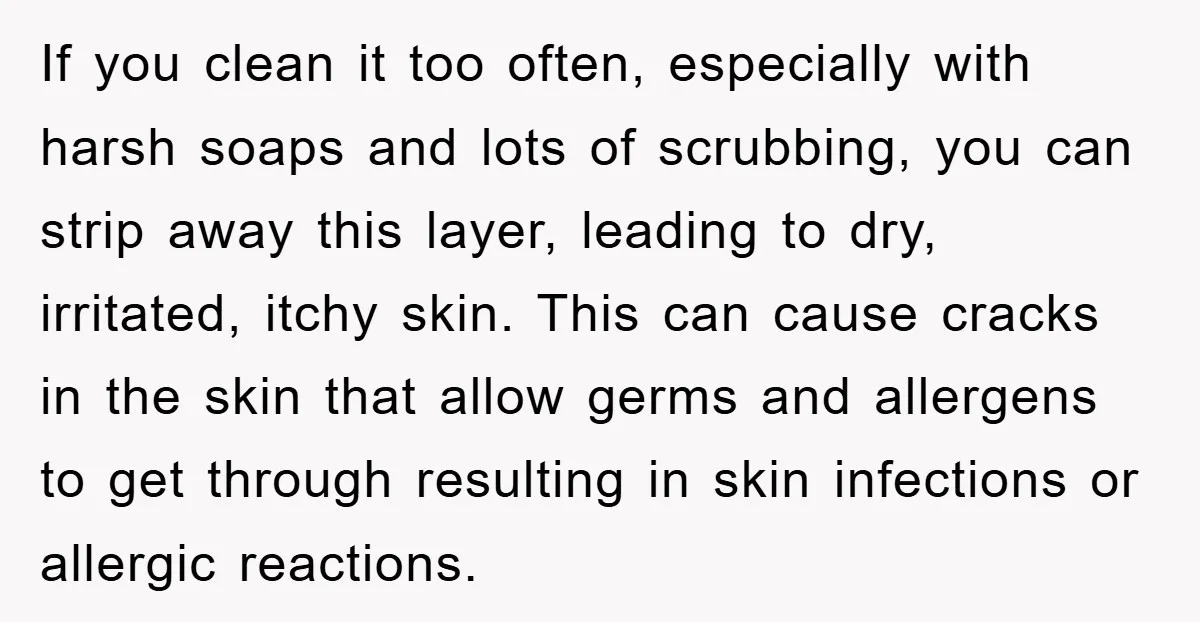 If you clean it too often, especially with harsh soaps and lots of scrubbing, you can strip away this layer, leading to dry, irritated, itchy skin. This can cause cracks...