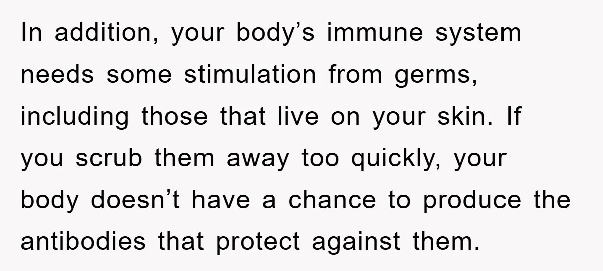 In addition, your body’s immune system needs some stimulation from germs, including those that live on your skin. If you scrub them away too quickly, your body doesn’t have a...