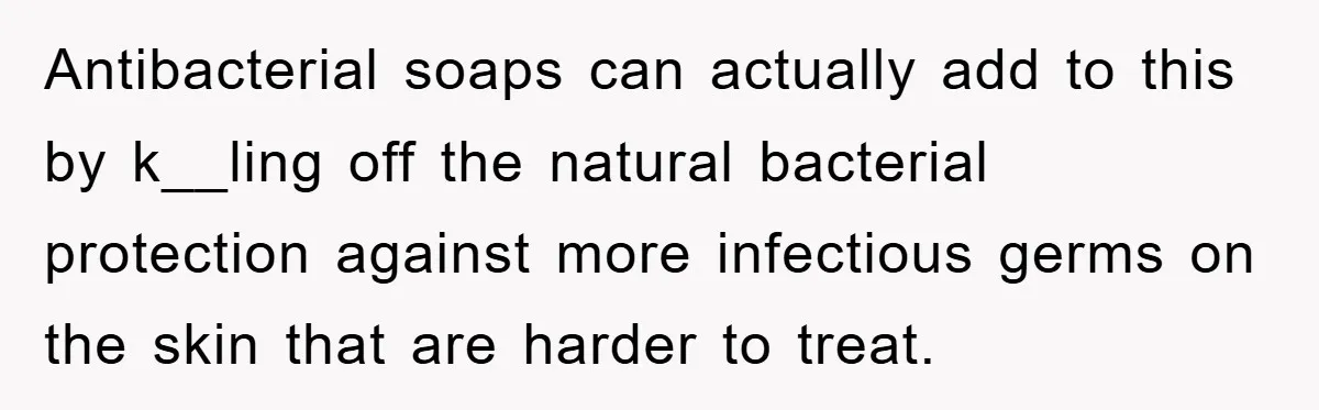Antibacterial soaps can actually add to this by k__ling off the natural bacterial protection against more infectious germs on the skin that are harder to treat.