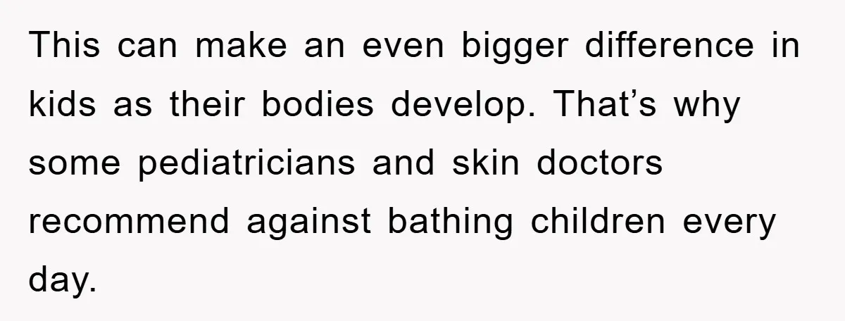 This can make an even bigger difference in kids as their bodies develop. That’s why some pediatricians and skin doctors recommend against bathing children every day.