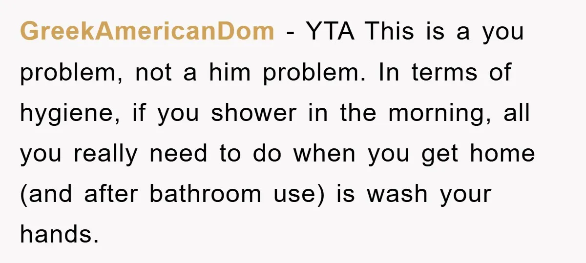 GreekAmericanDom − YTA This is a you problem, not a him problem. In terms of hygiene, if you shower in the morning, all you really need to do when you...