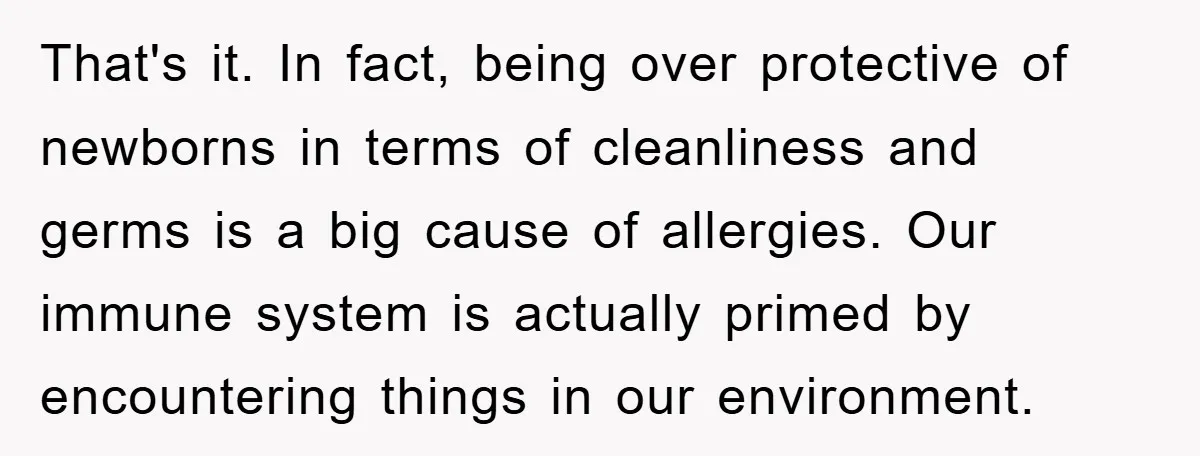That's it. In fact, being over protective of newborns in terms of cleanliness and germs is a big cause of allergies. Our immune system is actually primed by encountering things...
