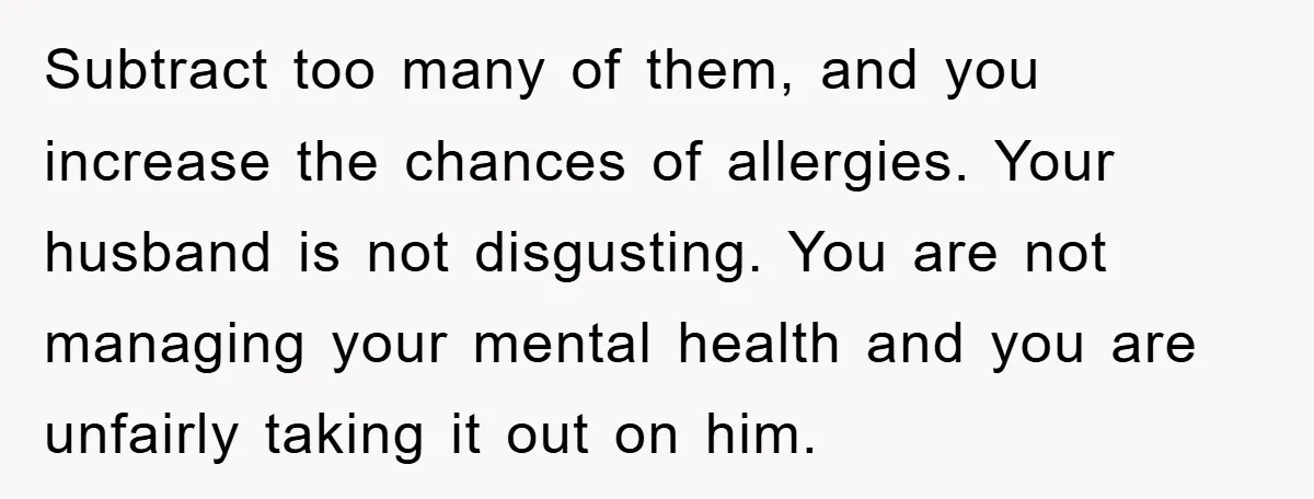 Subtract too many of them, and you increase the chances of allergies. Your husband is not disgusting. You are not managing your mental health and you are unfairly taking it...