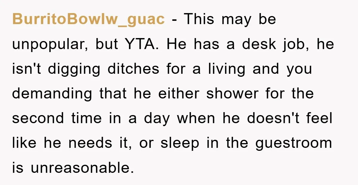 BurritoBowlw_guac − This may be unpopular, but YTA. He has a desk job, he isn't digging ditches for a living and you demanding that he either shower for the second...