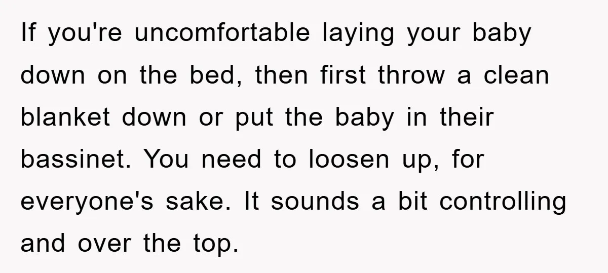 If you're uncomfortable laying your baby down on the bed, then first throw a clean blanket down or put the baby in their bassinet. You need to loosen up, for...
