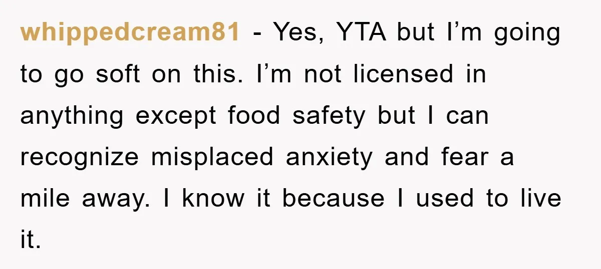 whippedcream81 − Yes, YTA but I’m going to go soft on this. I’m not licensed in anything except food safety but I can recognize misplaced anxiety and fear a mile...