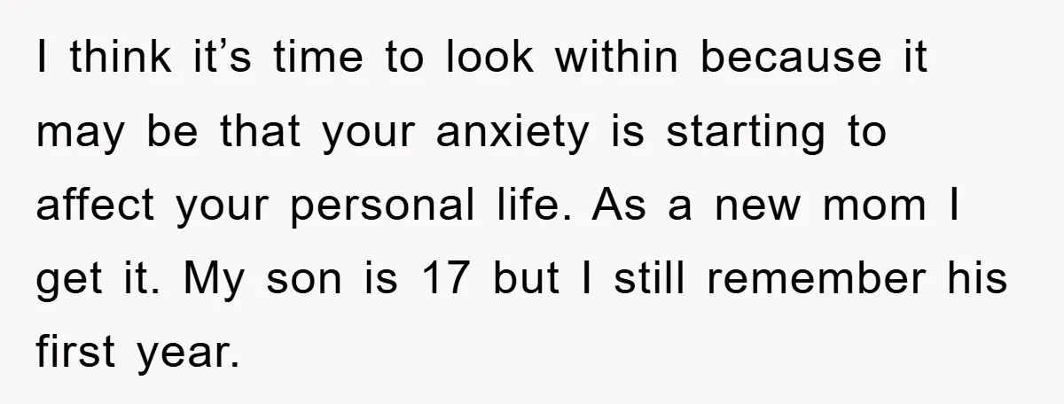 I think it’s time to look within because it may be that your anxiety is starting to affect your personal life. As a new mom I get it. My son...