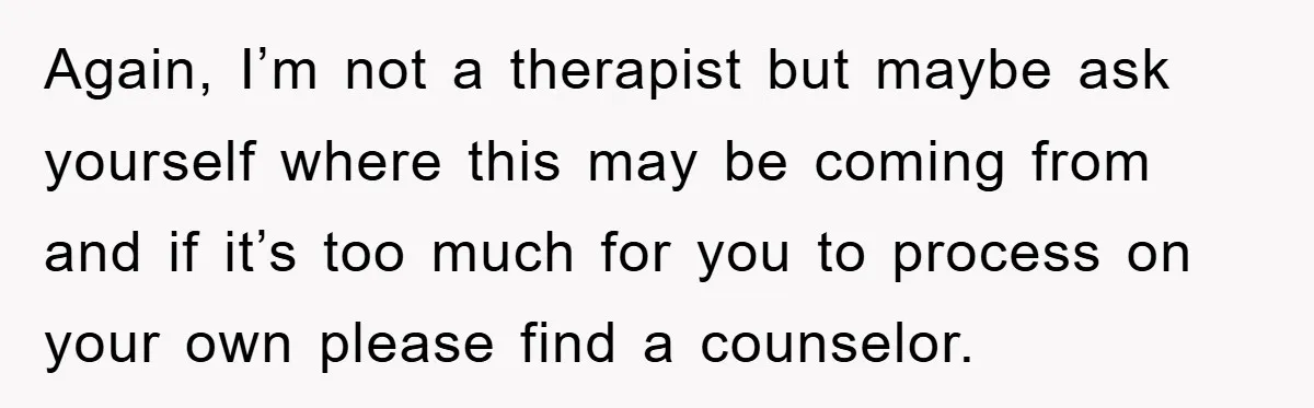 Again, I’m not a therapist but maybe ask yourself where this may be coming from and if it’s too much for you to process on your own please find a...
