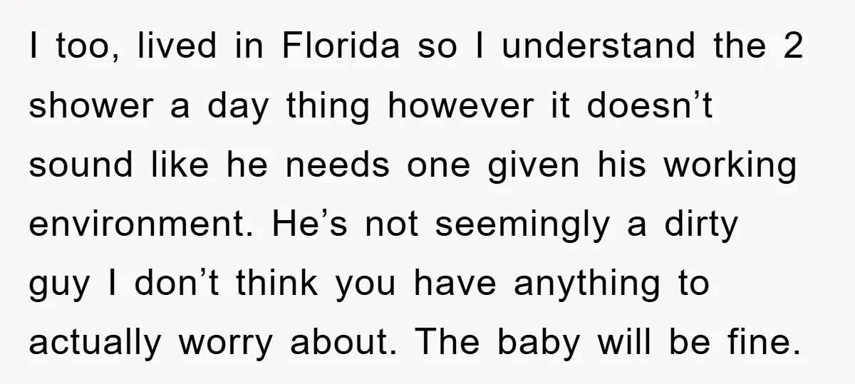 I too, lived in Florida so I understand the 2 shower a day thing however it doesn’t sound like he needs one given his working environment. He’s not seemingly a...
