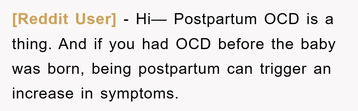 [Reddit User] − Hi— Postpartum OCD is a thing. And if you had OCD before the baby was born, being postpartum can trigger an increase in symptoms.