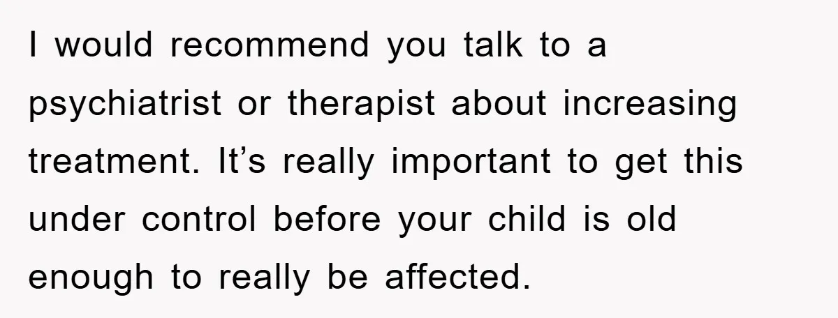 I would recommend you talk to a psychiatrist or therapist about increasing treatment. It’s really important to get this under control before your child is old enough to really be...