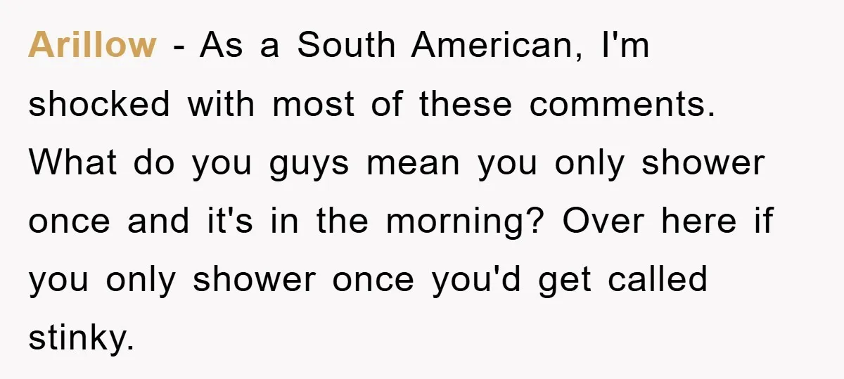 Arillow − As a South American, I'm shocked with most of these comments. What do you guys mean you only shower once and it's in the morning? Over here if...