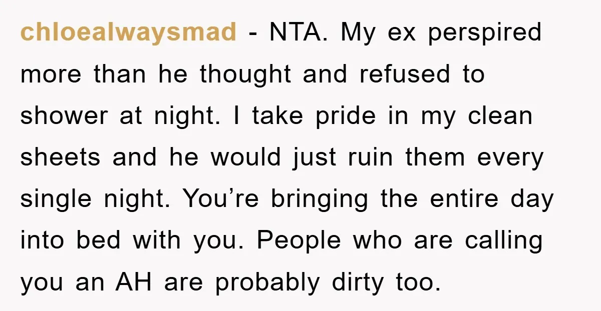 chloealwaysmad − NTA. My ex perspired more than he thought and refused to shower at night. I take pride in my clean sheets and he would just ruin them every...