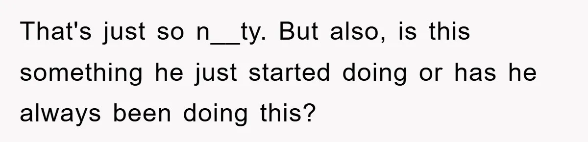 That's just so n__ty. But also, is this something he just started doing or has he always been doing this?