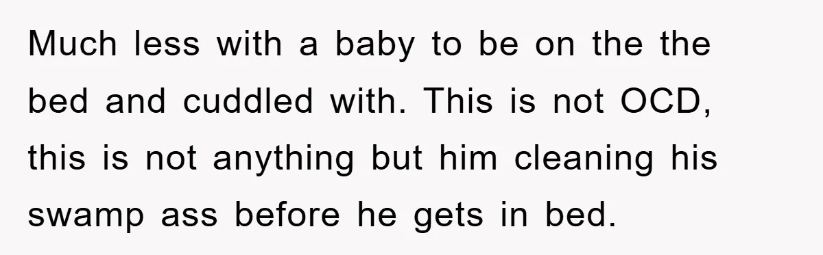 Much less with a baby to be on the the bed and cuddled with. This is not OCD, this is not anything but him cleaning his swamp ass before he...