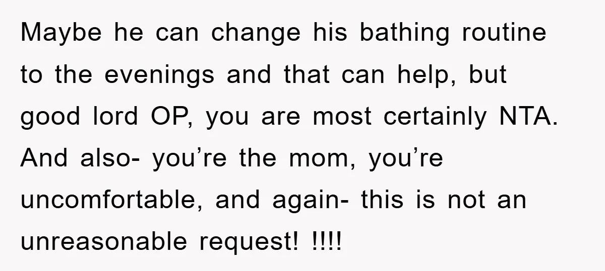 Maybe he can change his bathing routine to the evenings and that can help, but good lord OP, you are most certainly NTA. And also- you’re the mom, you’re uncomfortable,...
