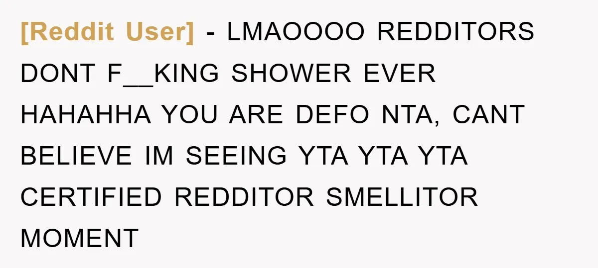[Reddit User] − LMAOOOO REDDITORS DONT F__KING SHOWER EVER HAHAHHA YOU ARE DEFO NTA, CANT BELIEVE IM SEEING YTA YTA YTA CERTIFIED REDDITOR SMELLITOR MOMENT