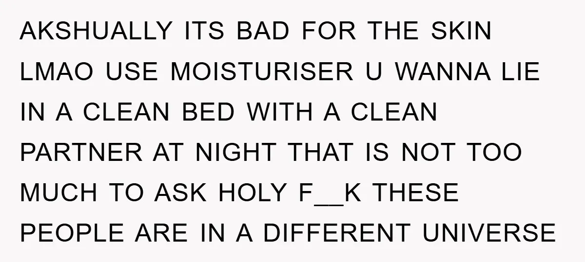 AKSHUALLY ITS BAD FOR THE SKIN LMAO USE MOISTURISER U WANNA LIE IN A CLEAN BED WITH A CLEAN PARTNER AT NIGHT THAT IS NOT TOO MUCH TO ASK HOLY...