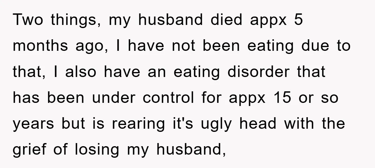 Two things, my husband died appx 5 months ago, I have not been eating due to that, I also have an eating disorder that has been under control for appx...