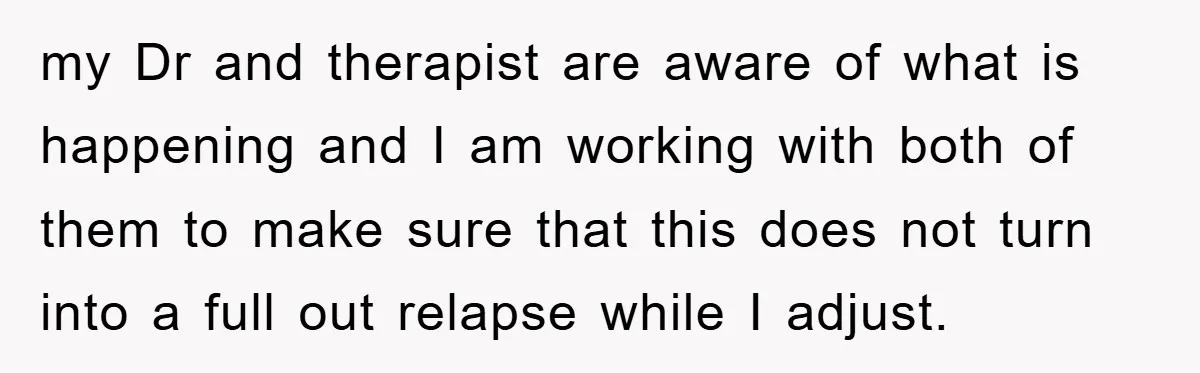 my Dr and therapist are aware of what is happening and I am working with both of them to make sure that this does not turn into a full out...