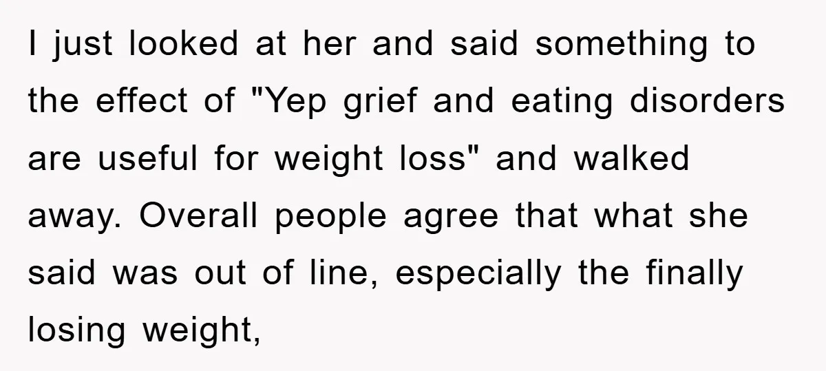 I just looked at her and said something to the effect of "Yep grief and eating disorders are useful for weight loss" and walked away. Overall people agree that what...