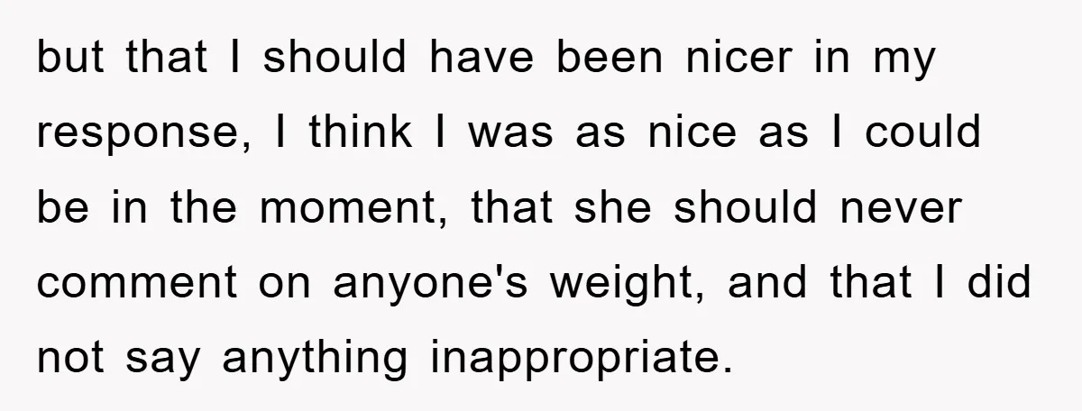 but that I should have been nicer in my response, I think I was as nice as I could be in the moment, that she should never comment on anyone's...