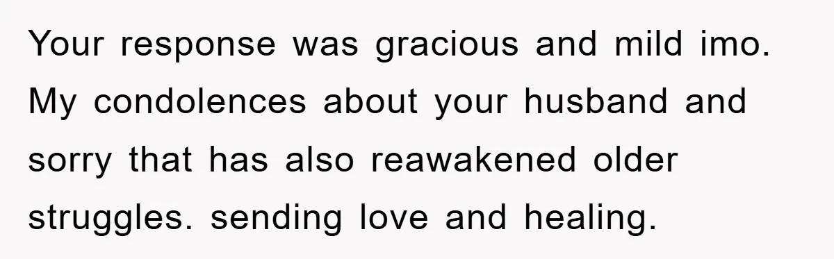 Your response was gracious and mild imo. My condolences about your husband and sorry that has also reawakened older struggles. sending love and healing.