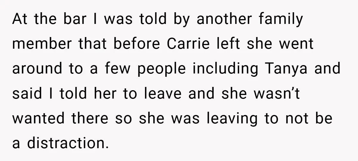 At the bar I was told by another family member that before Carrie left she went around to a few people including Tanya and said I told her to leave...