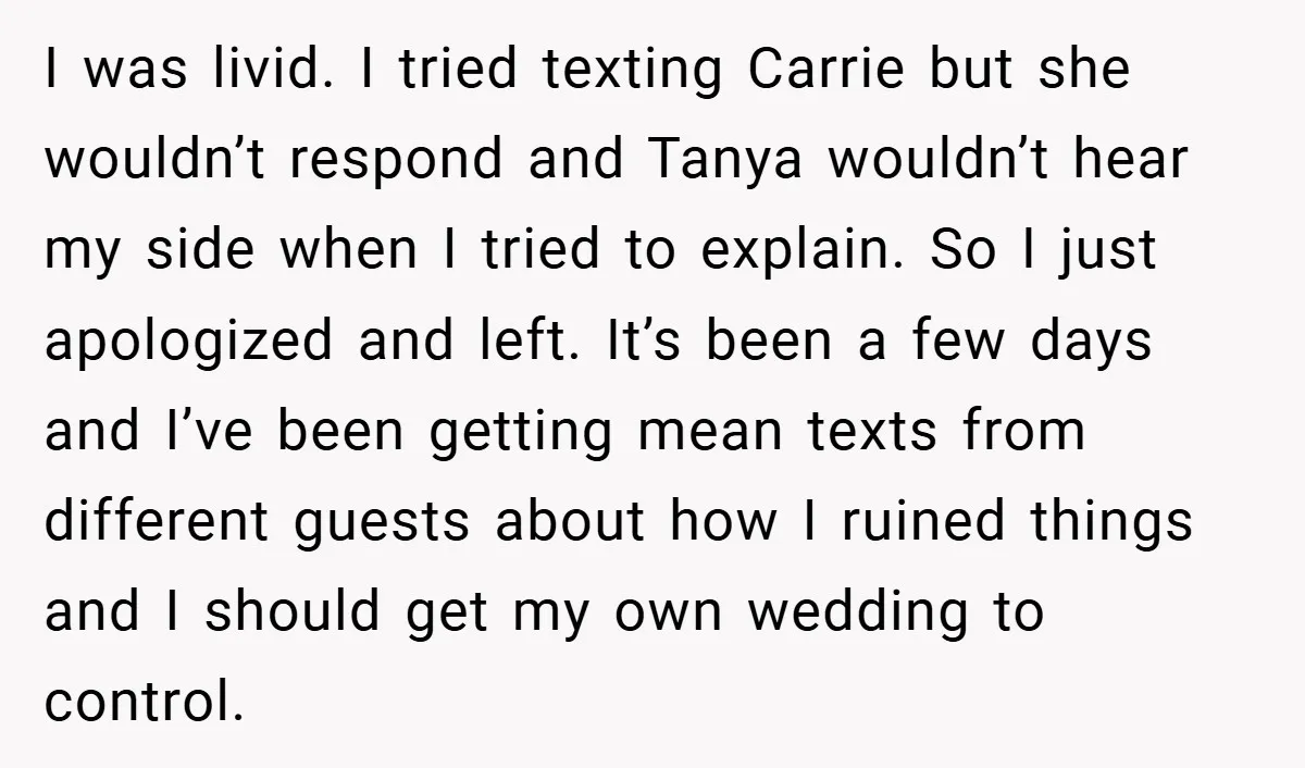 I was livid. I tried texting Carrie but she wouldn’t respond and Tanya wouldn’t hear my side when I tried to explain. So I just apologized and left. It’s been...